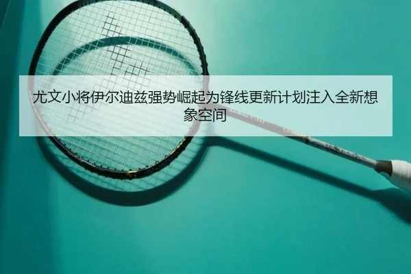 尤文小将伊尔迪兹强势崛起为锋线更新计划注入全新想象空间