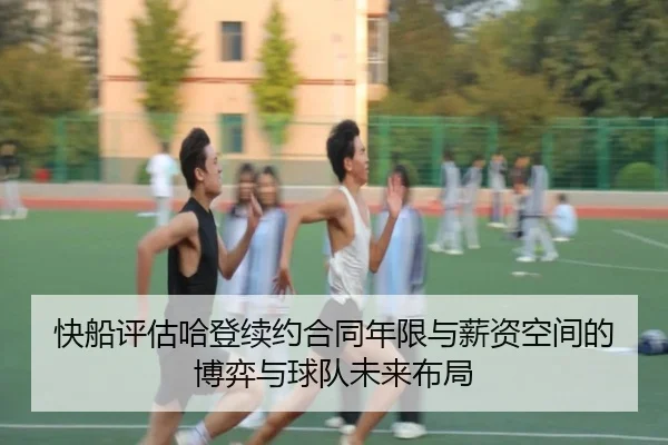 快船评估哈登续约合同年限与薪资空间的博弈与球队未来布局
