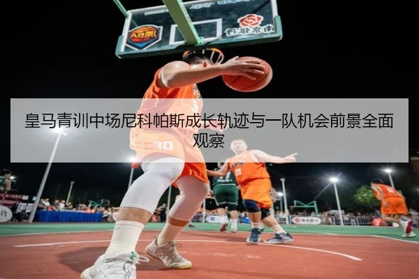 皇马青训中场尼科帕斯成长轨迹与一队机会前景全面观察