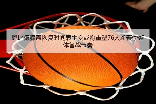 恩比德膝盖恢复时间表生变或将重塑76人新赛季整体备战节奏