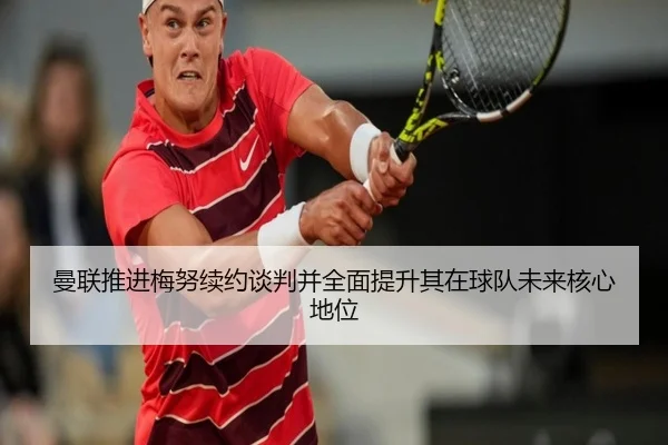 曼联推进梅努续约谈判并全面提升其在球队未来核心地位