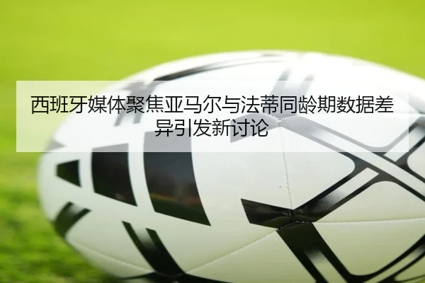 西班牙媒体聚焦亚马尔与法蒂同龄期数据差异引发新讨论