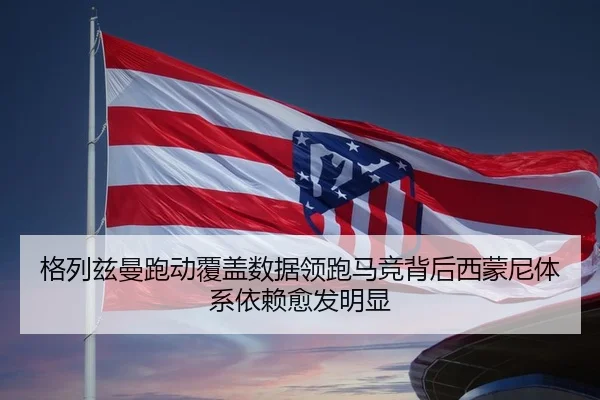 格列兹曼跑动覆盖数据领跑马竞背后西蒙尼体系依赖愈发明显