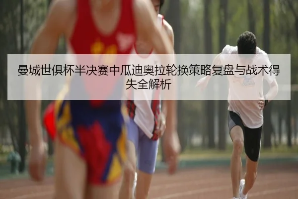 曼城世俱杯半决赛中瓜迪奥拉轮换策略复盘与战术得失全解析