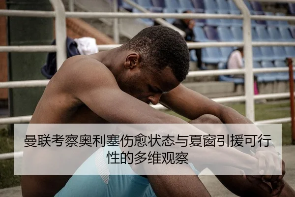 曼联考察奥利塞伤愈状态与夏窗引援可行性的多维观察